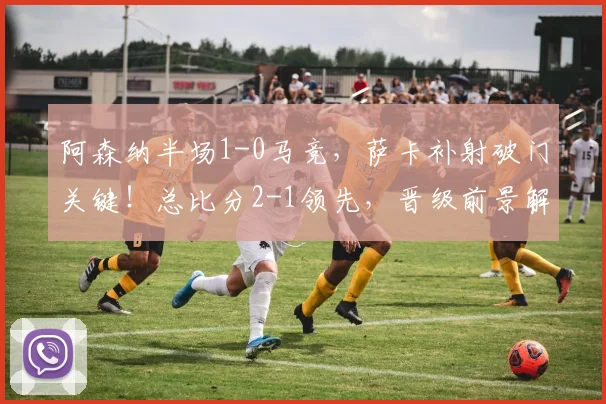 阿森纳半场1-0马竞，萨卡补射破门关键！总比分2-1领先，晋级前景解析