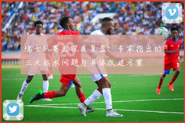 瑞士队赛后深度复盘:专家指出的三大战术问题与具体改进方案