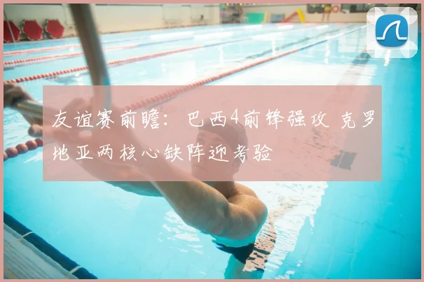 友谊赛前瞻：巴西4前锋强攻 克罗地亚两核心缺阵迎考验