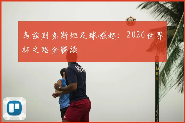 乌兹别克斯坦足球崛起:2026世界杯之路全解读