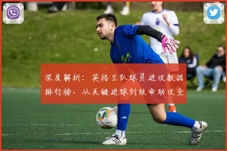 深度解析:英格兰队球员进攻数据排行榜,从关键进球到致命助攻全解读