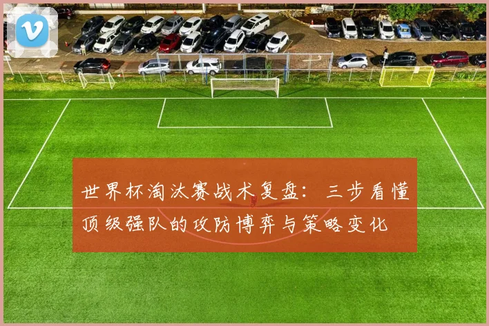 世界杯淘汰赛战术复盘：三步看懂顶级强队的攻防博弈与策略变化