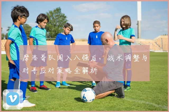 摩洛哥队闯入八强后，战术调整与对手应对策略全解析