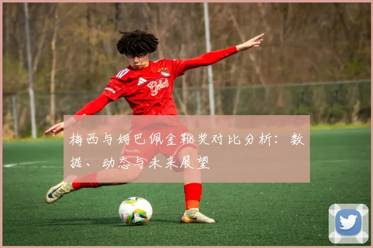 梅西与姆巴佩金靴奖对比分析：数据、动态与未来展望