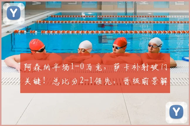 阿森纳半场1-0马竞，萨卡补射破门关键！总比分2-1领先，晋级前景解析