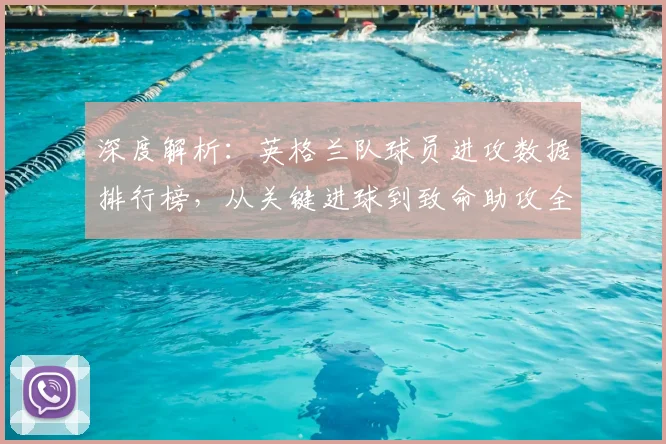 深度解析：英格兰队球员进攻数据排行榜，从关键进球到致命助攻全解读